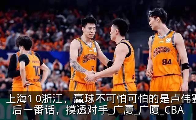 上海1 0浙江,赢球不可怕可怕的是卢伟赛后一番话,摸透对手_广厦_广厦_CBA