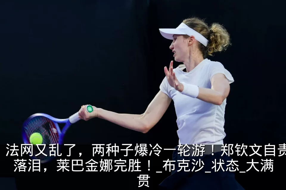 法网又乱了,两种子爆冷一轮游!郑钦文自责落泪,莱巴金娜完胜!_布克沙_状态_大满贯